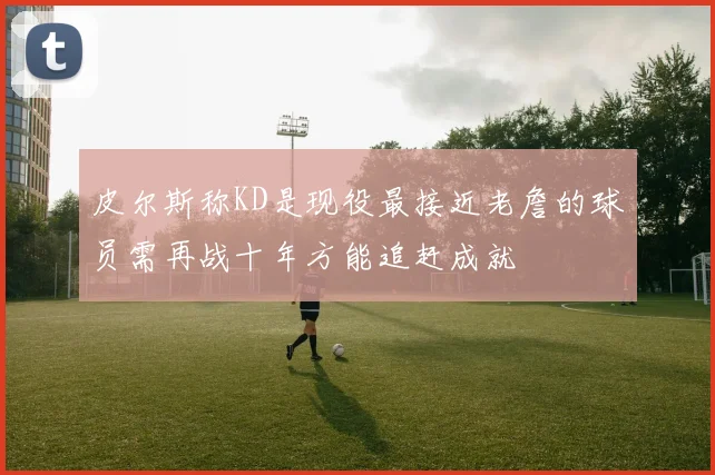 皮尔斯称KD是现役最接近老詹的球员需再战十年方能追赶成就