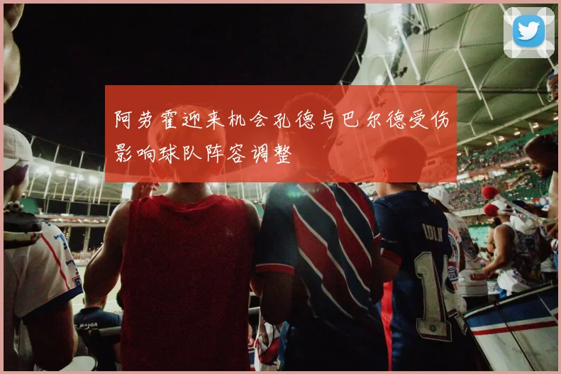 阿劳霍迎来机会孔德与巴尔德受伤影响球队阵容调整