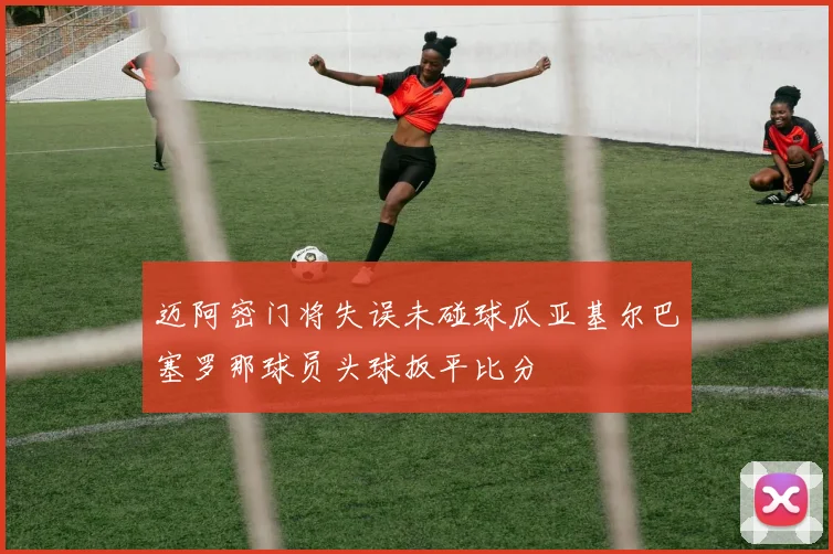 迈阿密门将失误未碰球瓜亚基尔巴塞罗那球员头球扳平比分