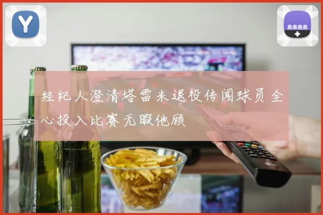 经纪人澄清塔雷米退役传闻球员全心投入比赛无暇他顾