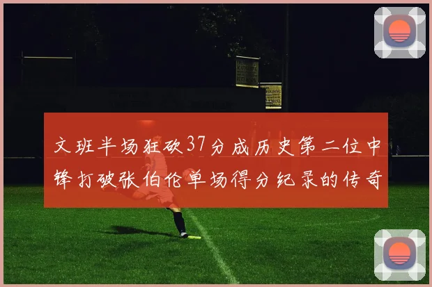 文班半场狂砍37分成历史第二位中锋打破张伯伦单场得分纪录的传奇时刻