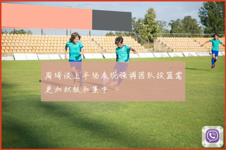 周琦谈上半场表现强调团队投篮需更加积极和集中