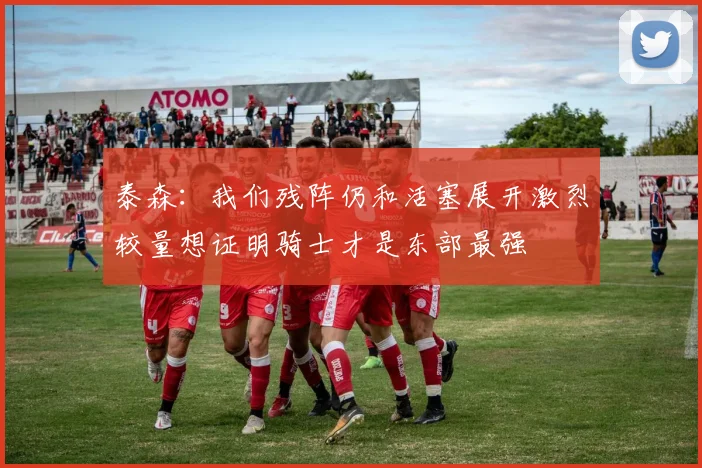 泰森：我们残阵仍和活塞展开激烈较量想证明骑士才是东部最强
