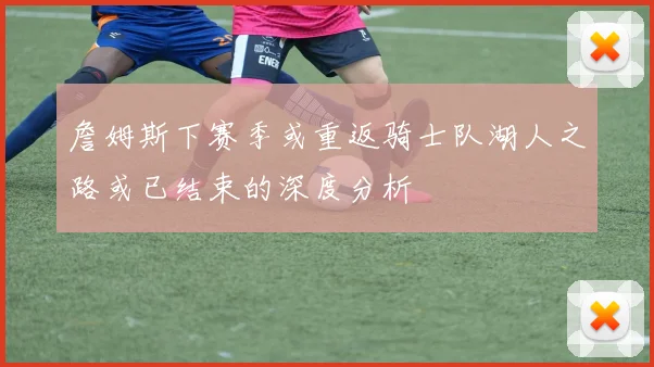 詹姆斯下赛季或重返骑士队湖人之路或已结束的深度分析