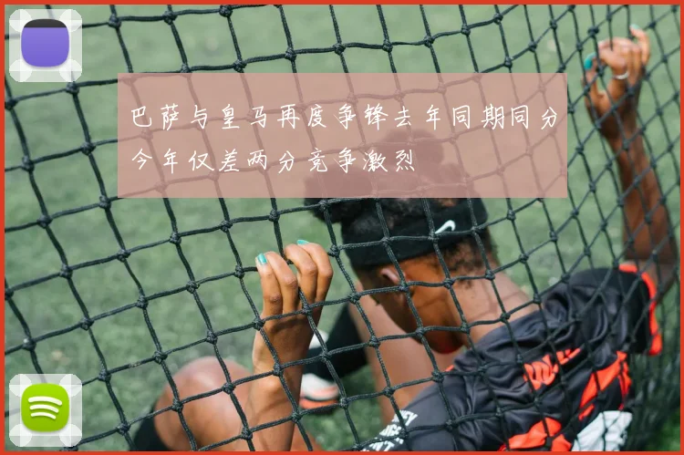 巴萨与皇马再度争锋去年同期同分今年仅差两分竞争激烈