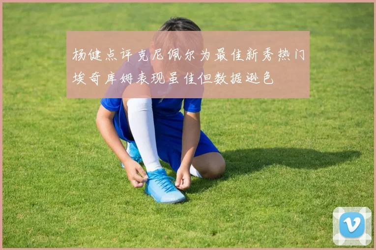 杨健点评克尼佩尔为最佳新秀热门埃奇库姆表现虽佳但数据逊色