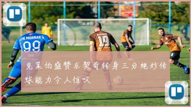 克莱伯盛赞东契奇转身三分绝妙传球能力令人惊叹