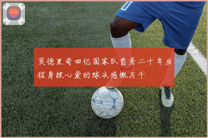 莫德里奇回忆国家队首秀二十年历程身披心爱的球衣感慨万千