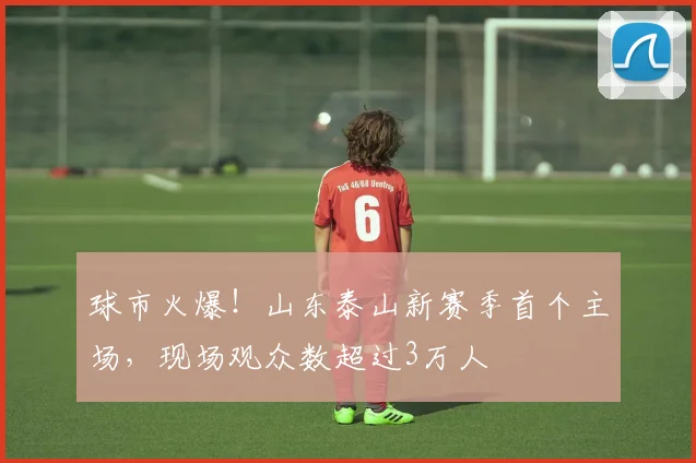 球市火爆！山东泰山新赛季首个主场，现场观众数超过3万人