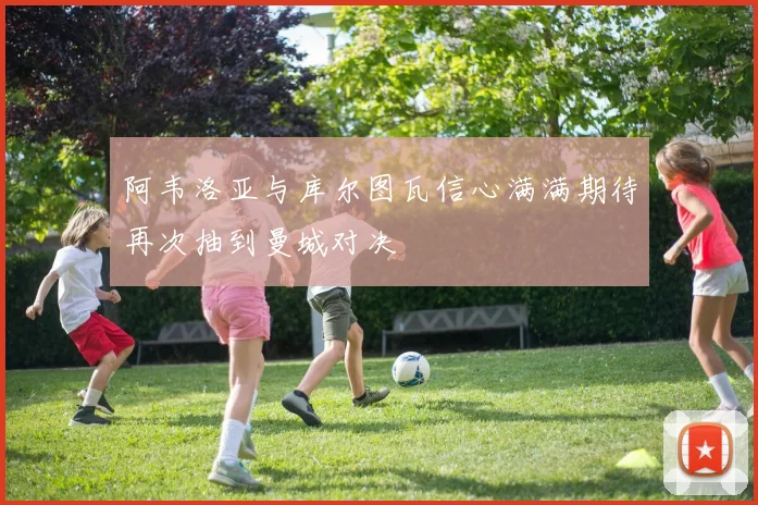 阿韦洛亚与库尔图瓦信心满满期待再次抽到曼城对决