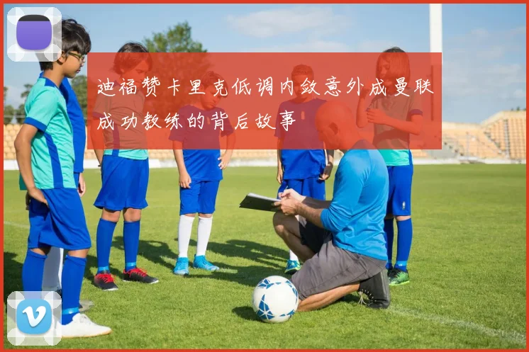 迪福赞卡里克低调内敛意外成曼联成功教练的背后故事