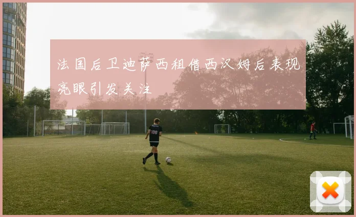 法国后卫迪萨西租借西汉姆后表现亮眼引发关注